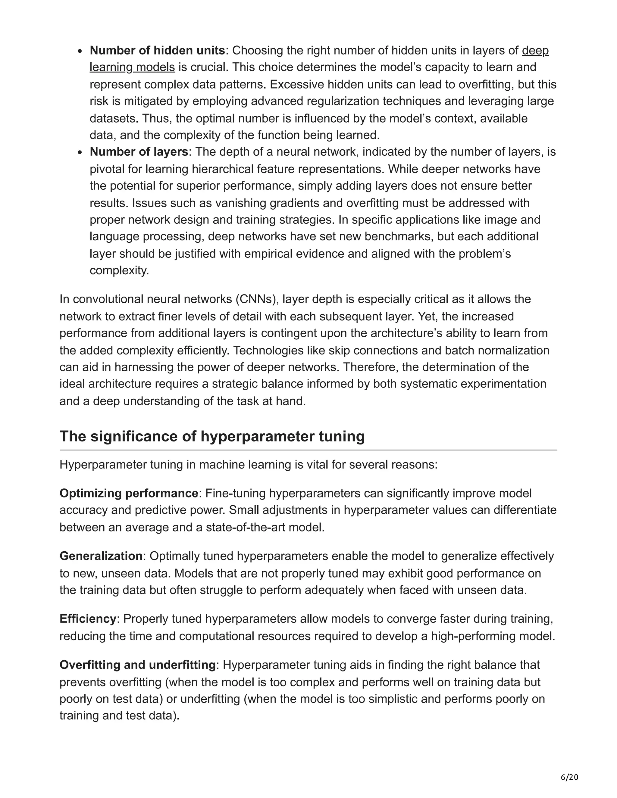 6/20
Number of hidden units: Choosing the right number of hidden units in layers of deep
learning models is crucial. This choice determines the model’s capacity to learn and
represent complex data patterns. Excessive hidden units can lead to overfitting, but this
risk is mitigated by employing advanced regularization techniques and leveraging large
datasets. Thus, the optimal number is influenced by the model’s context, available
data, and the complexity of the function being learned.
Number of layers: The depth of a neural network, indicated by the number of layers, is
pivotal for learning hierarchical feature representations. While deeper networks have
the potential for superior performance, simply adding layers does not ensure better
results. Issues such as vanishing gradients and overfitting must be addressed with
proper network design and training strategies. In specific applications like image and
language processing, deep networks have set new benchmarks, but each additional
layer should be justified with empirical evidence and aligned with the problem’s
complexity.
In convolutional neural networks (CNNs), layer depth is especially critical as it allows the
network to extract finer levels of detail with each subsequent layer. Yet, the increased
performance from additional layers is contingent upon the architecture’s ability to learn from
the added complexity efficiently. Technologies like skip connections and batch normalization
can aid in harnessing the power of deeper networks. Therefore, the determination of the
ideal architecture requires a strategic balance informed by both systematic experimentation
and a deep understanding of the task at hand.
The significance of hyperparameter tuning
Hyperparameter tuning in machine learning is vital for several reasons:
Optimizing performance: Fine-tuning hyperparameters can significantly improve model
accuracy and predictive power. Small adjustments in hyperparameter values can differentiate
between an average and a state-of-the-art model.
Generalization: Optimally tuned hyperparameters enable the model to generalize effectively
to new, unseen data. Models that are not properly tuned may exhibit good performance on
the training data but often struggle to perform adequately when faced with unseen data.
Efficiency: Properly tuned hyperparameters allow models to converge faster during training,
reducing the time and computational resources required to develop a high-performing model.
Overfitting and underfitting: Hyperparameter tuning aids in finding the right balance that
prevents overfitting (when the model is too complex and performs well on training data but
poorly on test data) or underfitting (when the model is too simplistic and performs poorly on
training and test data).
 