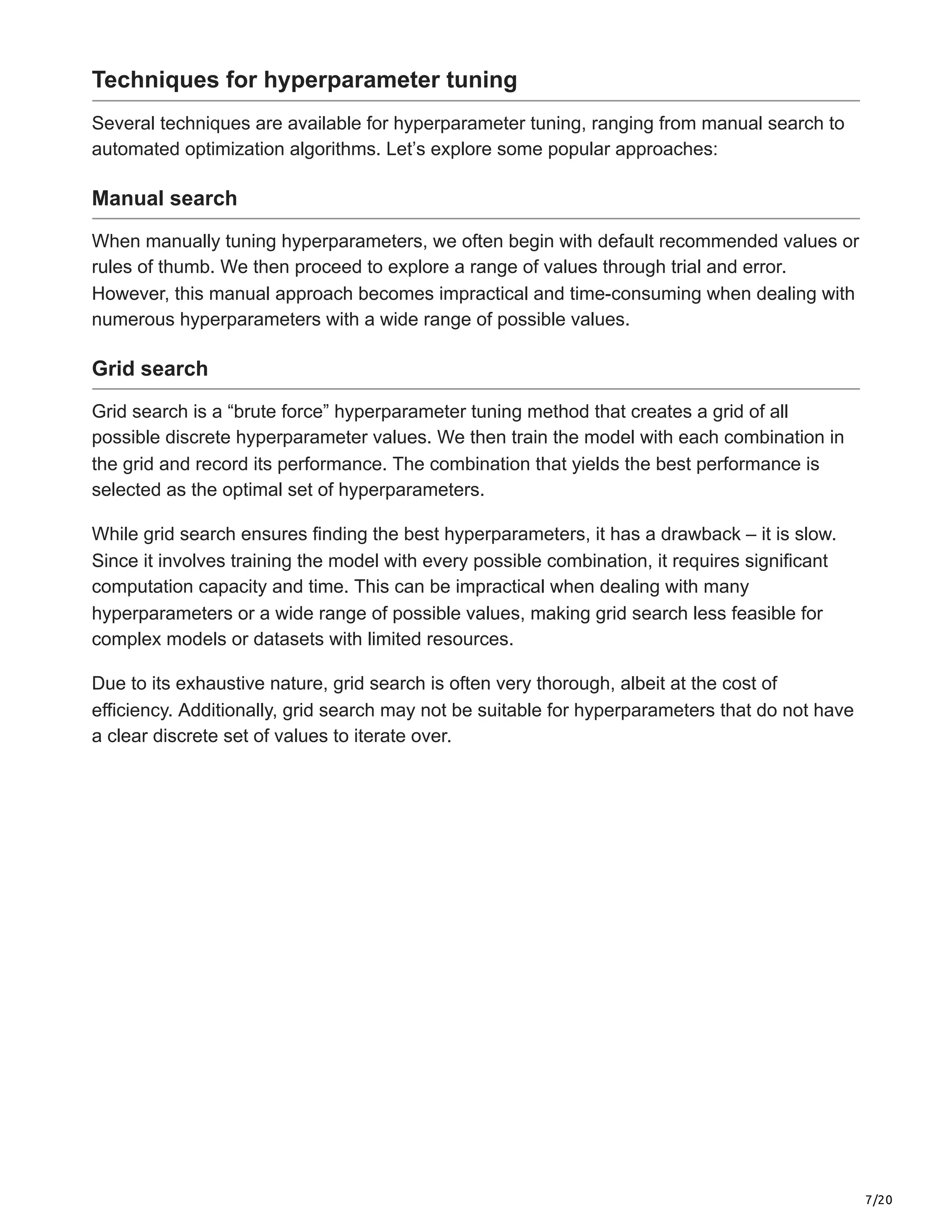7/20
Techniques for hyperparameter tuning
Several techniques are available for hyperparameter tuning, ranging from manual search to
automated optimization algorithms. Let’s explore some popular approaches:
Manual search
When manually tuning hyperparameters, we often begin with default recommended values or
rules of thumb. We then proceed to explore a range of values through trial and error.
However, this manual approach becomes impractical and time-consuming when dealing with
numerous hyperparameters with a wide range of possible values.
Grid search
Grid search is a “brute force” hyperparameter tuning method that creates a grid of all
possible discrete hyperparameter values. We then train the model with each combination in
the grid and record its performance. The combination that yields the best performance is
selected as the optimal set of hyperparameters.
While grid search ensures finding the best hyperparameters, it has a drawback – it is slow.
Since it involves training the model with every possible combination, it requires significant
computation capacity and time. This can be impractical when dealing with many
hyperparameters or a wide range of possible values, making grid search less feasible for
complex models or datasets with limited resources.
Due to its exhaustive nature, grid search is often very thorough, albeit at the cost of
efficiency. Additionally, grid search may not be suitable for hyperparameters that do not have
a clear discrete set of values to iterate over.
 