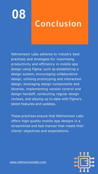 08
www.ndimensionlabs.com
Conclusion
Ndimension Labs adheres to industry best
practises and strategies for maximising
productivity and efficiency in mobile app
design using Figma, such as establishing a
design system, encouraging collaborative
design, utilising prototyping and interaction
design, leveraging design components and
libraries, implementing version control and
design handoff, conducting regular design
reviews, and staying up to date with Figma's
latest features and updates.
These practises ensure that Ndimension Labs
offers high-quality mobile app designs in a
streamlined and fast manner that meets their
clients' objectives and expectations.
 