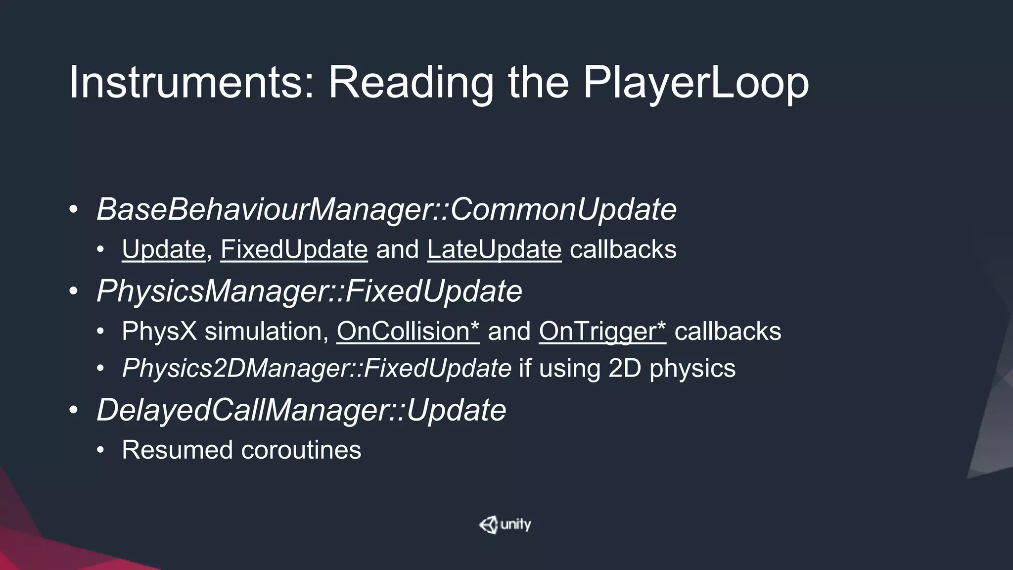 Instruments: Reading the PlayerLoop
• BaseBehaviourManager::CommonUpdate
• Update, FixedUpdate and LateUpdate callbacks
• PhysicsManager::FixedUpdate
• PhysX simulation, OnCollision* and OnTrigger* callbacks
• Physics2DManager::FixedUpdate if using 2D physics
• DelayedCallManager::Update
• Resumed coroutines
 