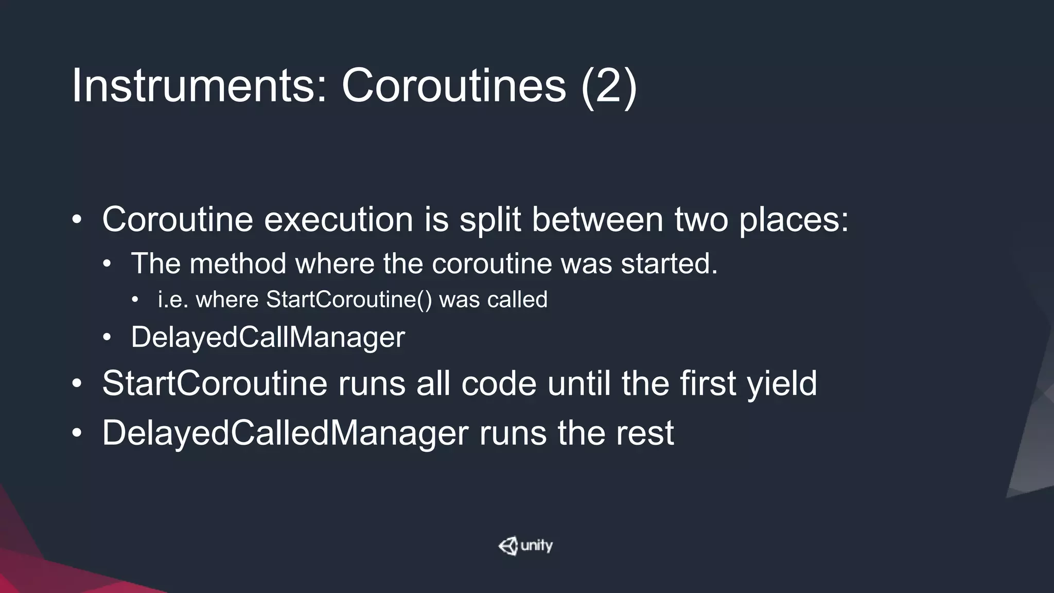 Instruments: Coroutines (2)
• Coroutine execution is split between two places:
• The method where the coroutine was started.
• i.e. where StartCoroutine() was called
• DelayedCallManager
• StartCoroutine runs all code until the first yield
• DelayedCalledManager runs the rest
 