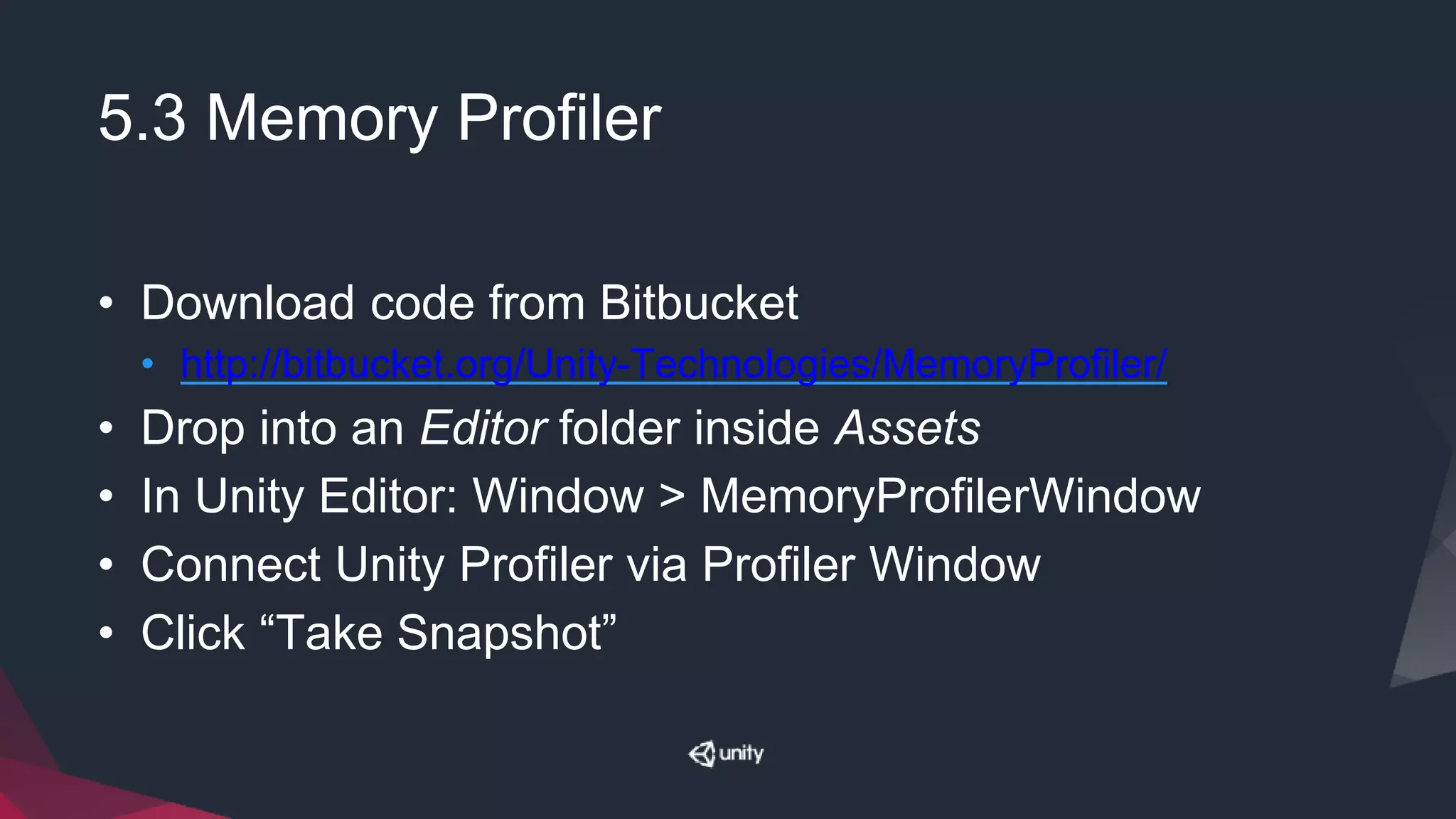 5.3 Memory Profiler
• Download code from Bitbucket
• http://bitbucket.org/Unity-Technologies/MemoryProfiler/
• Drop into an Editor folder inside Assets
• In Unity Editor: Window > MemoryProfilerWindow
• Connect Unity Profiler via Profiler Window
• Click “Take Snapshot”
 