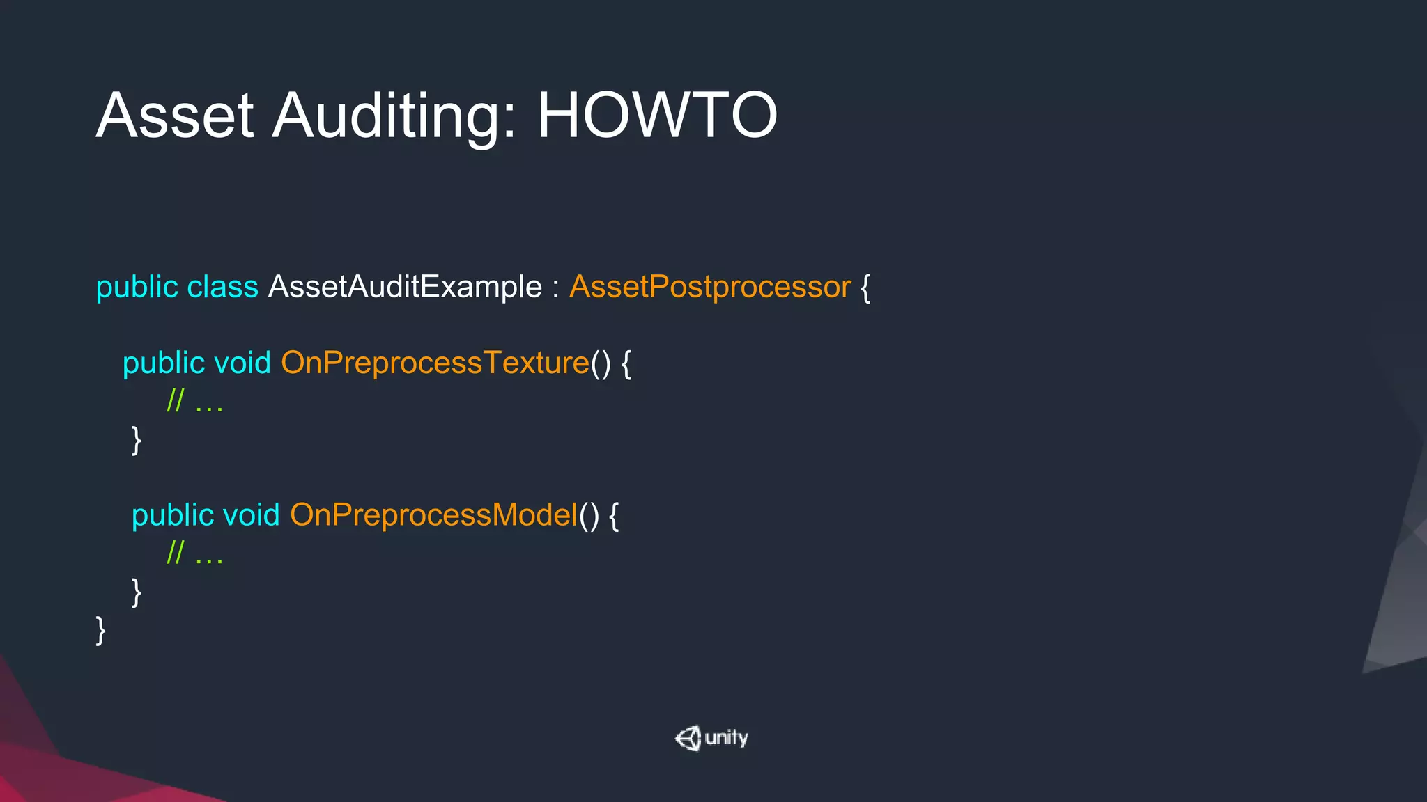 Asset Auditing: HOWTO
public class AssetAuditExample : AssetPostprocessor {
public void OnPreprocessTexture() {
// …
}
public void OnPreprocessModel() {
// …
}
}
 