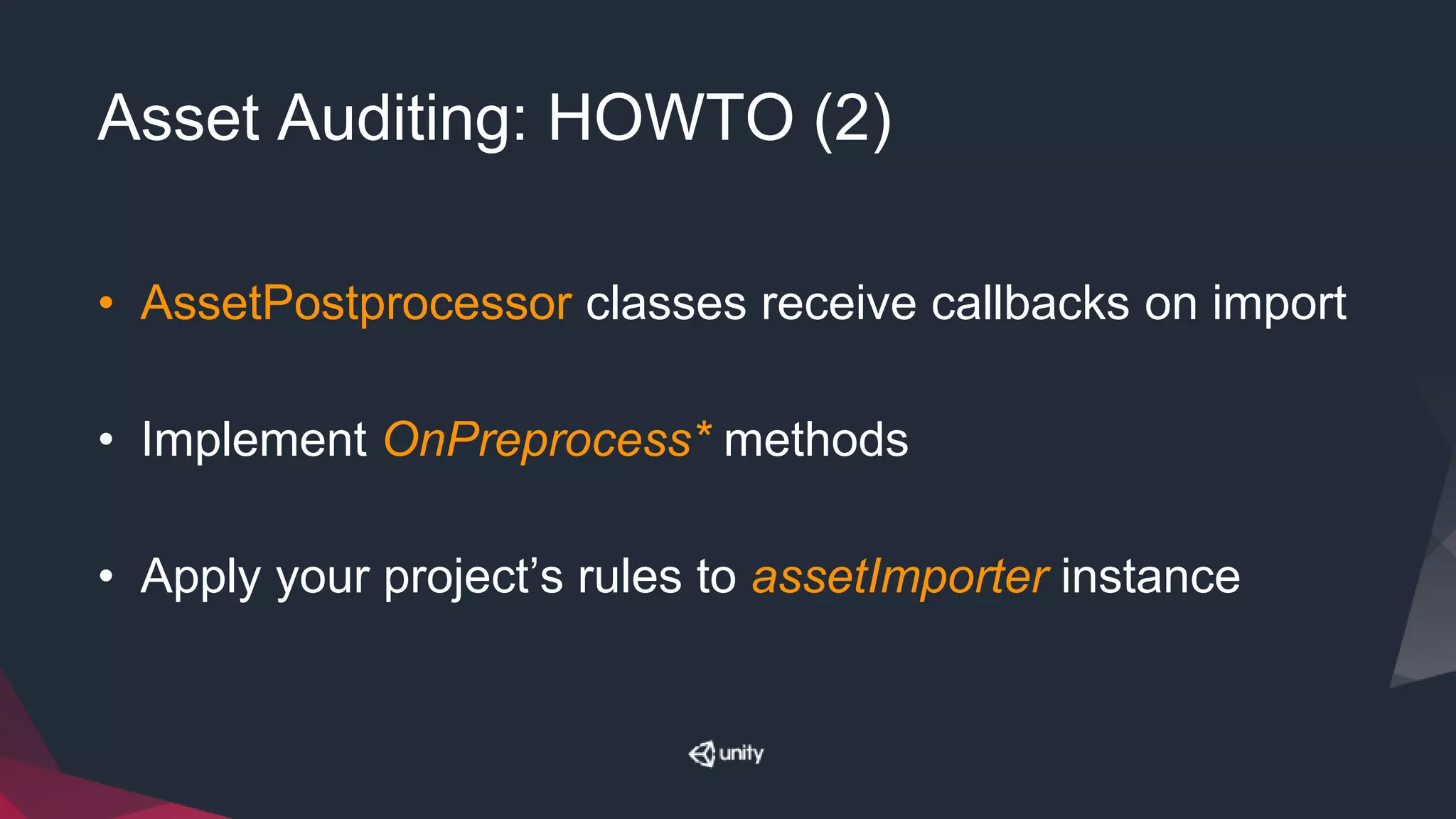 Asset Auditing: HOWTO (2)
• AssetPostprocessor classes receive callbacks on import
• Implement OnPreprocess* methods
• Apply your project’s rules to assetImporter instance
 