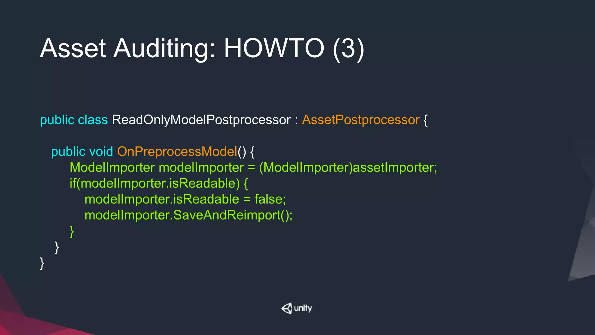 Asset Auditing: HOWTO (3)
public class ReadOnlyModelPostprocessor : AssetPostprocessor {
public void OnPreprocessModel() {
ModelImporter modelImporter = (ModelImporter)assetImporter;
if(modelImporter.isReadable) {
modelImporter.isReadable = false;
modelImporter.SaveAndReimport();
}
}
}
 