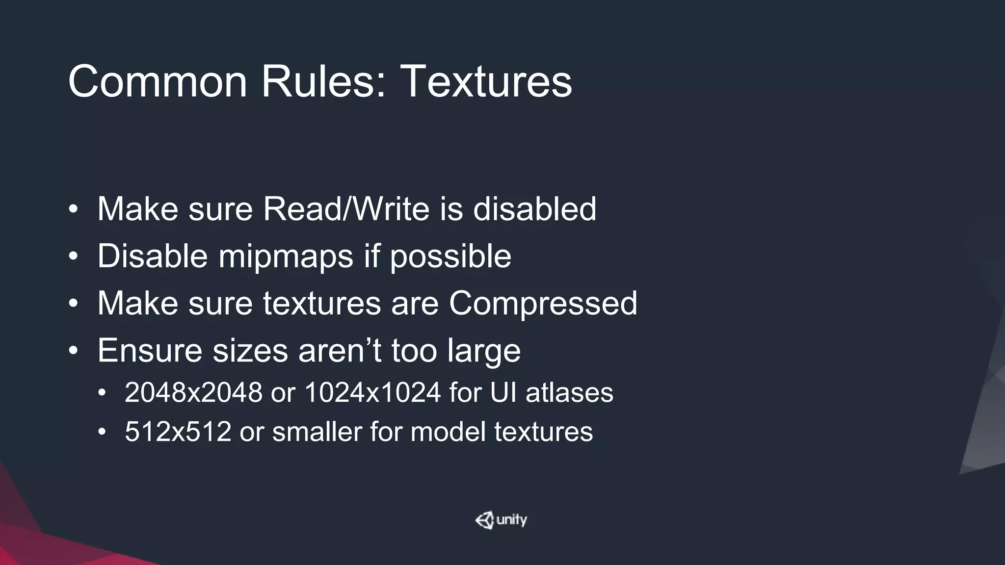 Common Rules: Textures
• Make sure Read/Write is disabled
• Disable mipmaps if possible
• Make sure textures are Compressed
• Ensure sizes aren’t too large
• 2048x2048 or 1024x1024 for UI atlases
• 512x512 or smaller for model textures
 