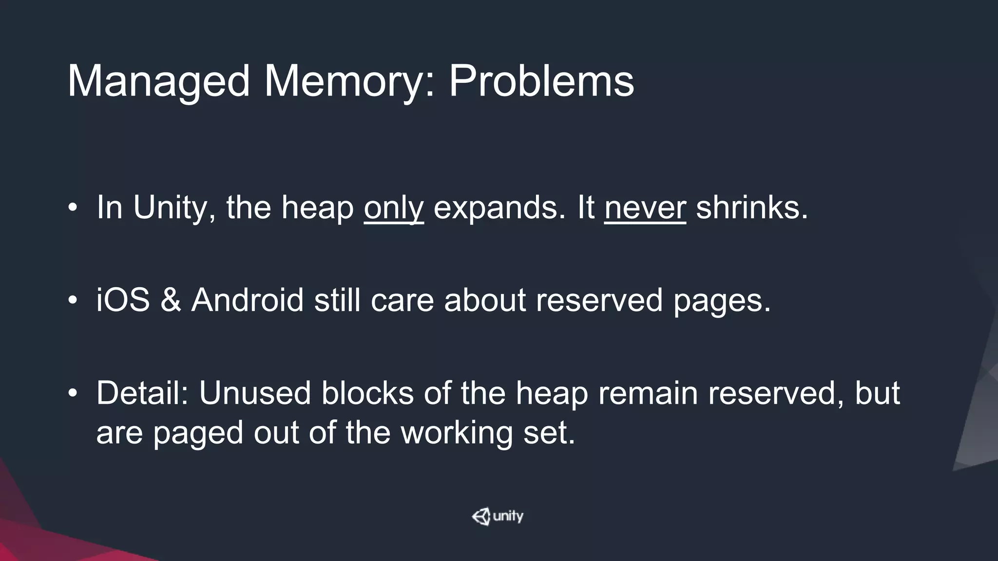 Managed Memory: Problems
• In Unity, the heap only expands. It never shrinks.
• iOS & Android still care about reserved pages.
• Detail: Unused blocks of the heap remain reserved, but
are paged out of the working set.
 