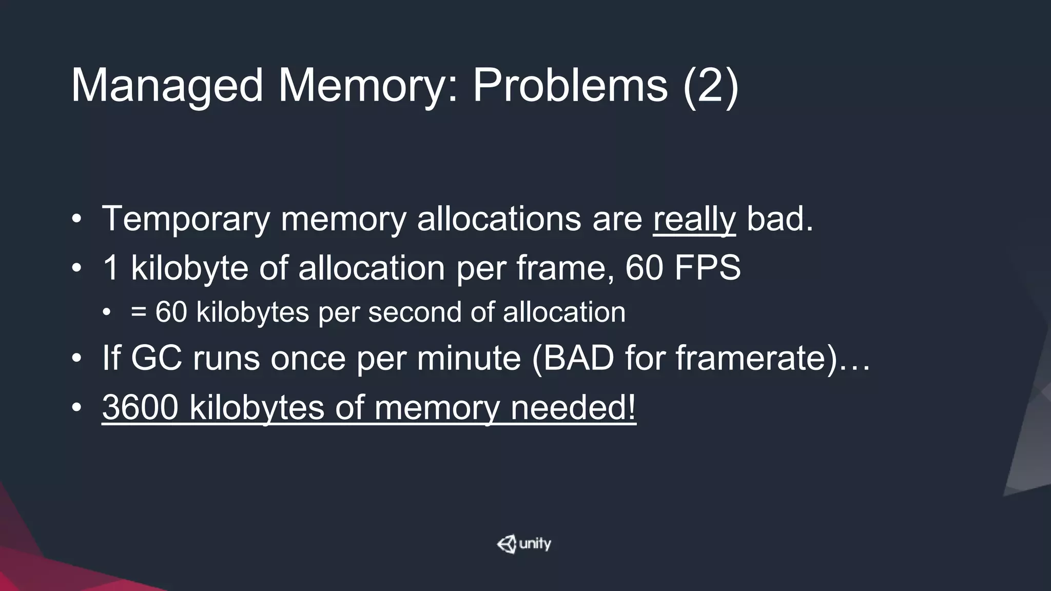 Managed Memory: Problems (2)
• Temporary memory allocations are really bad.
• 1 kilobyte of allocation per frame, 60 FPS
• = 60 kilobytes per second of allocation
• If GC runs once per minute (BAD for framerate)…
• 3600 kilobytes of memory needed!
 