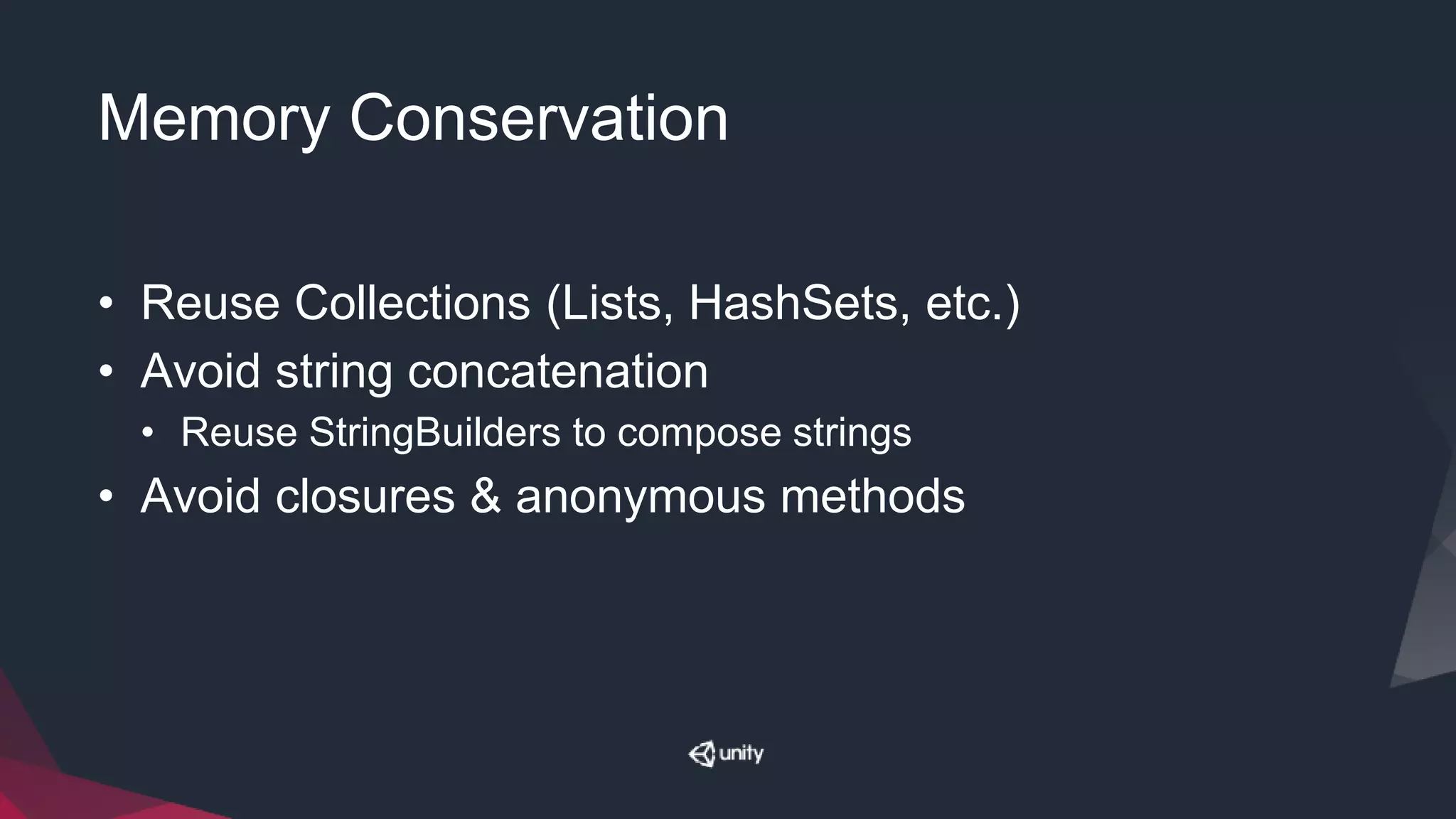 Memory Conservation
• Reuse Collections (Lists, HashSets, etc.)
• Avoid string concatenation
• Reuse StringBuilders to compose strings
• Avoid closures & anonymous methods
 