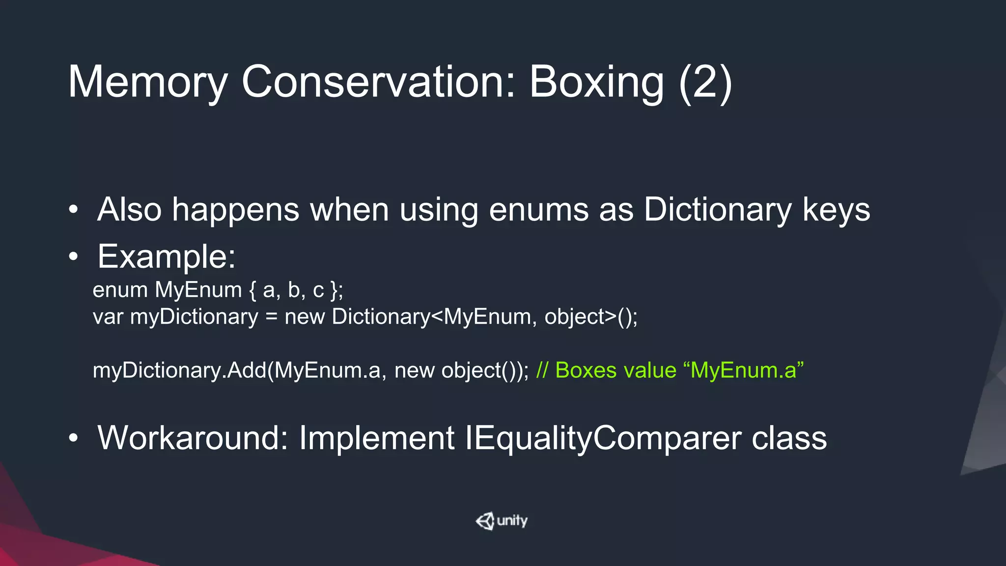 Memory Conservation: Boxing (2)
• Also happens when using enums as Dictionary keys
• Example:
enum MyEnum { a, b, c };
var myDictionary = new Dictionary<MyEnum, object>();
myDictionary.Add(MyEnum.a, new object()); // Boxes value “MyEnum.a”
• Workaround: Implement IEqualityComparer class
 