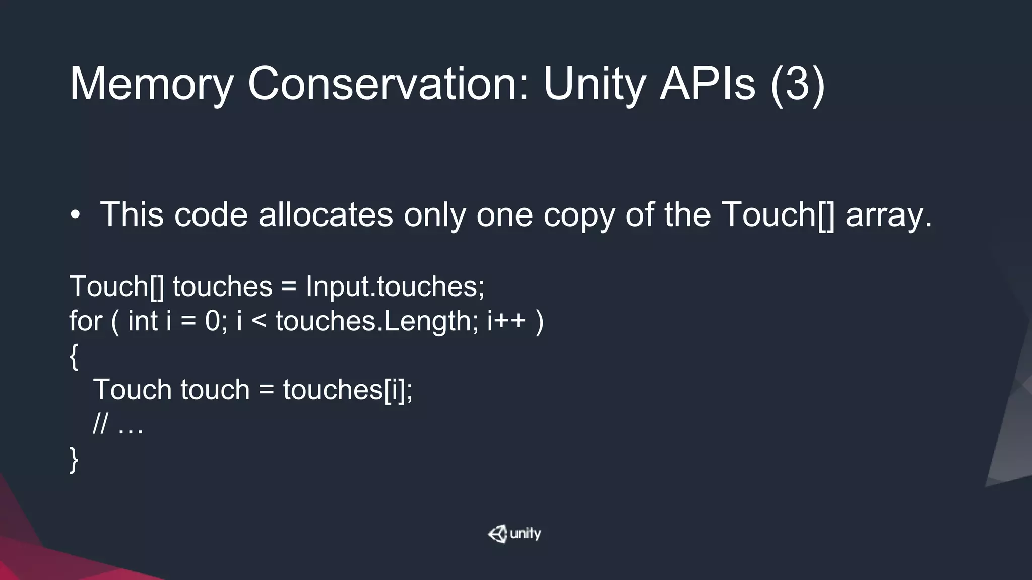 Memory Conservation: Unity APIs (3)
• This code allocates only one copy of the Touch[] array.
Touch[] touches = Input.touches;
for ( int i = 0; i < touches.Length; i++ )
{
Touch touch = touches[i];
// …
}
 