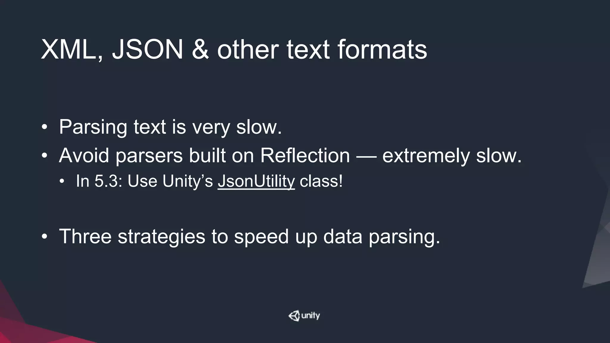 XML, JSON & other text formats
• Parsing text is very slow.
• Avoid parsers built on Reflection — extremely slow.
• In 5.3: Use Unity’s JsonUtility class!
• Three strategies to speed up data parsing.
 