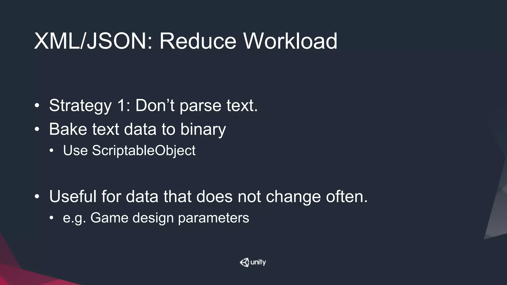 XML/JSON: Reduce Workload
• Strategy 1: Don’t parse text.
• Bake text data to binary
• Use ScriptableObject
• Useful for data that does not change often.
• e.g. Game design parameters
 
