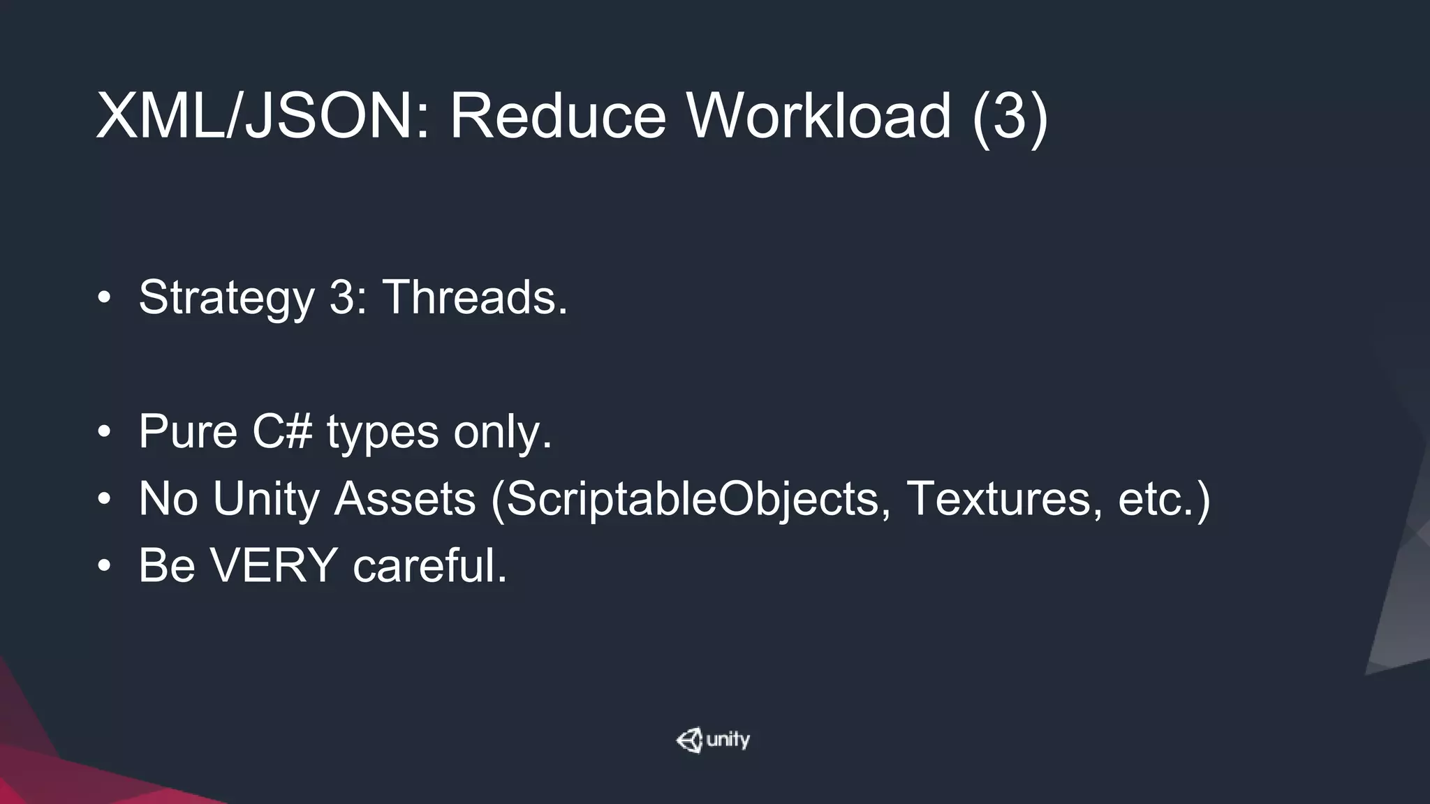 XML/JSON: Reduce Workload (3)
• Strategy 3: Threads.
• Pure C# types only.
• No Unity Assets (ScriptableObjects, Textures, etc.)
• Be VERY careful.
 