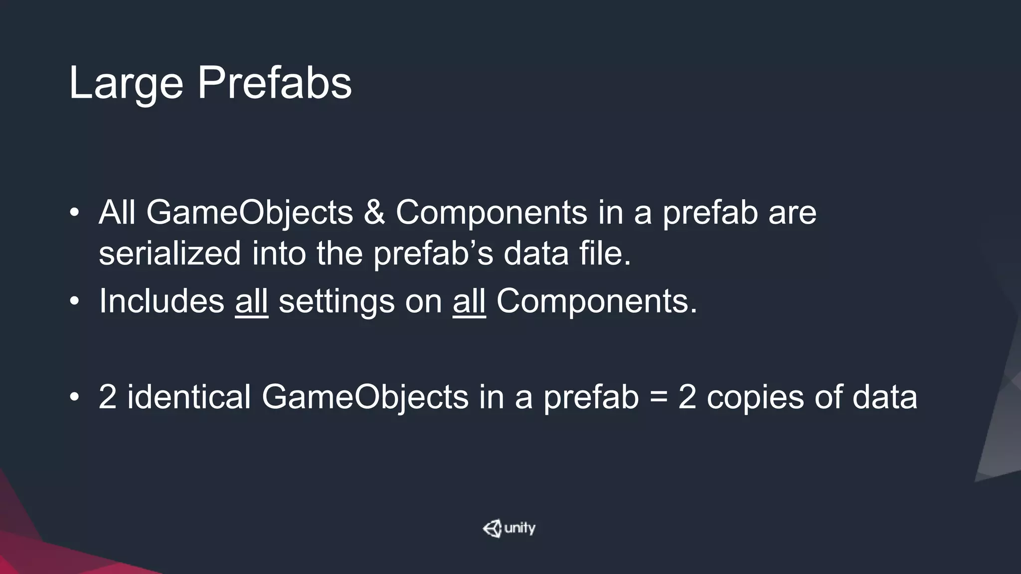 Large Prefabs
• All GameObjects & Components in a prefab are
serialized into the prefab’s data file.
• Includes all settings on all Components.
• 2 identical GameObjects in a prefab = 2 copies of data
 