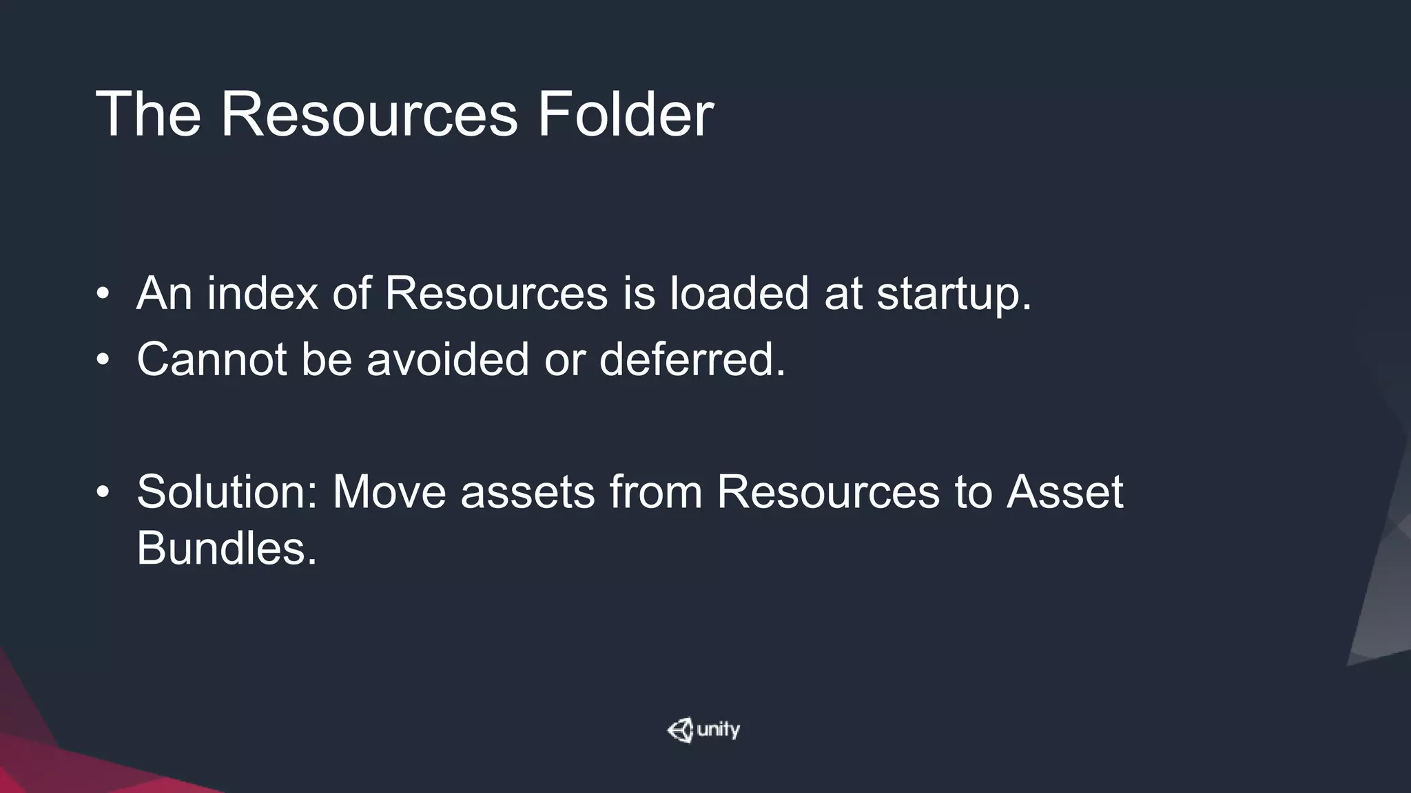 The Resources Folder
• An index of Resources is loaded at startup.
• Cannot be avoided or deferred.
• Solution: Move assets from Resources to Asset
Bundles.
 