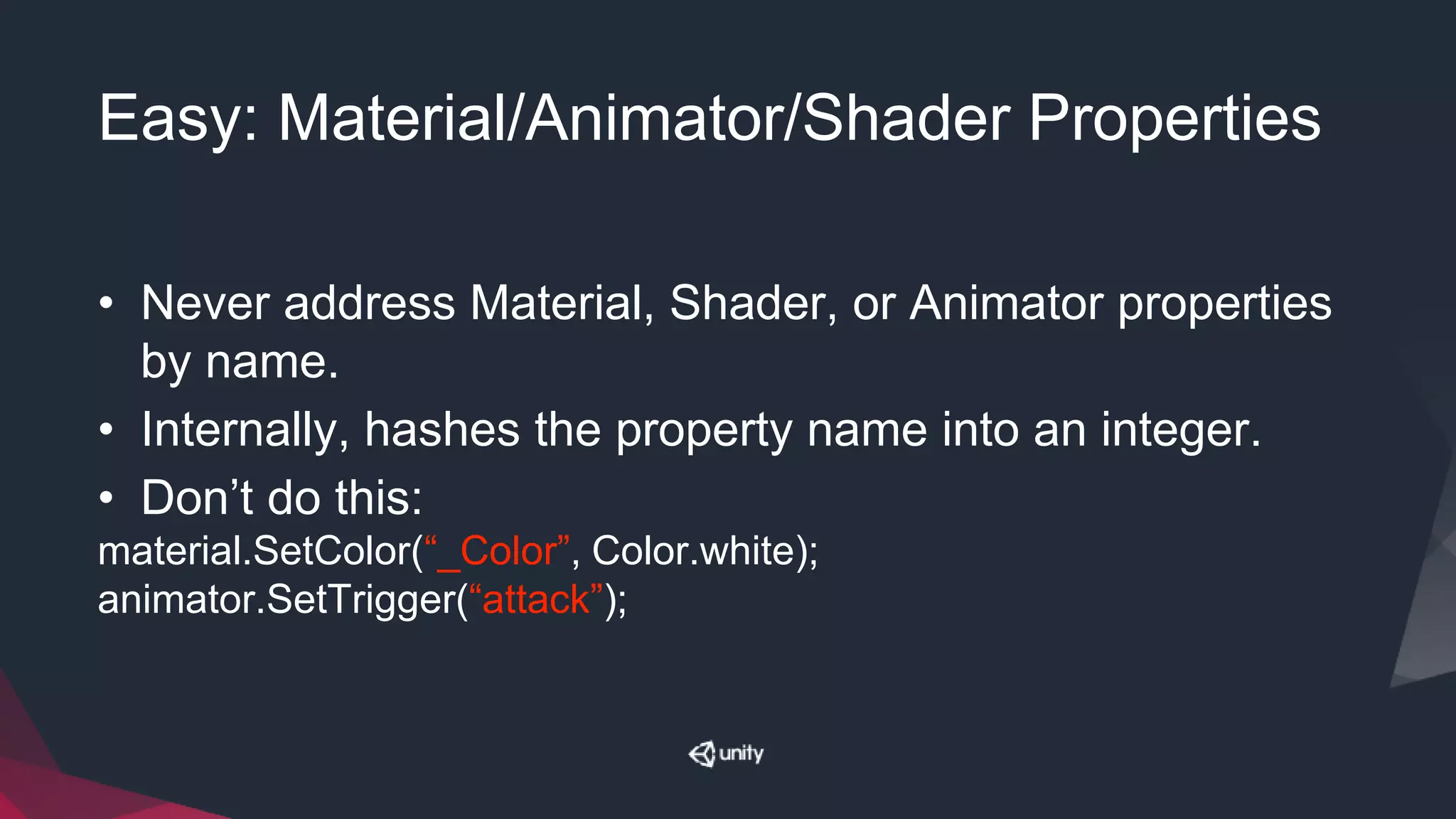 Easy: Material/Animator/Shader Properties
• Never address Material, Shader, or Animator properties
by name.
• Internally, hashes the property name into an integer.
• Don’t do this:
material.SetColor(“_Color”, Color.white);
animator.SetTrigger(“attack”);
 