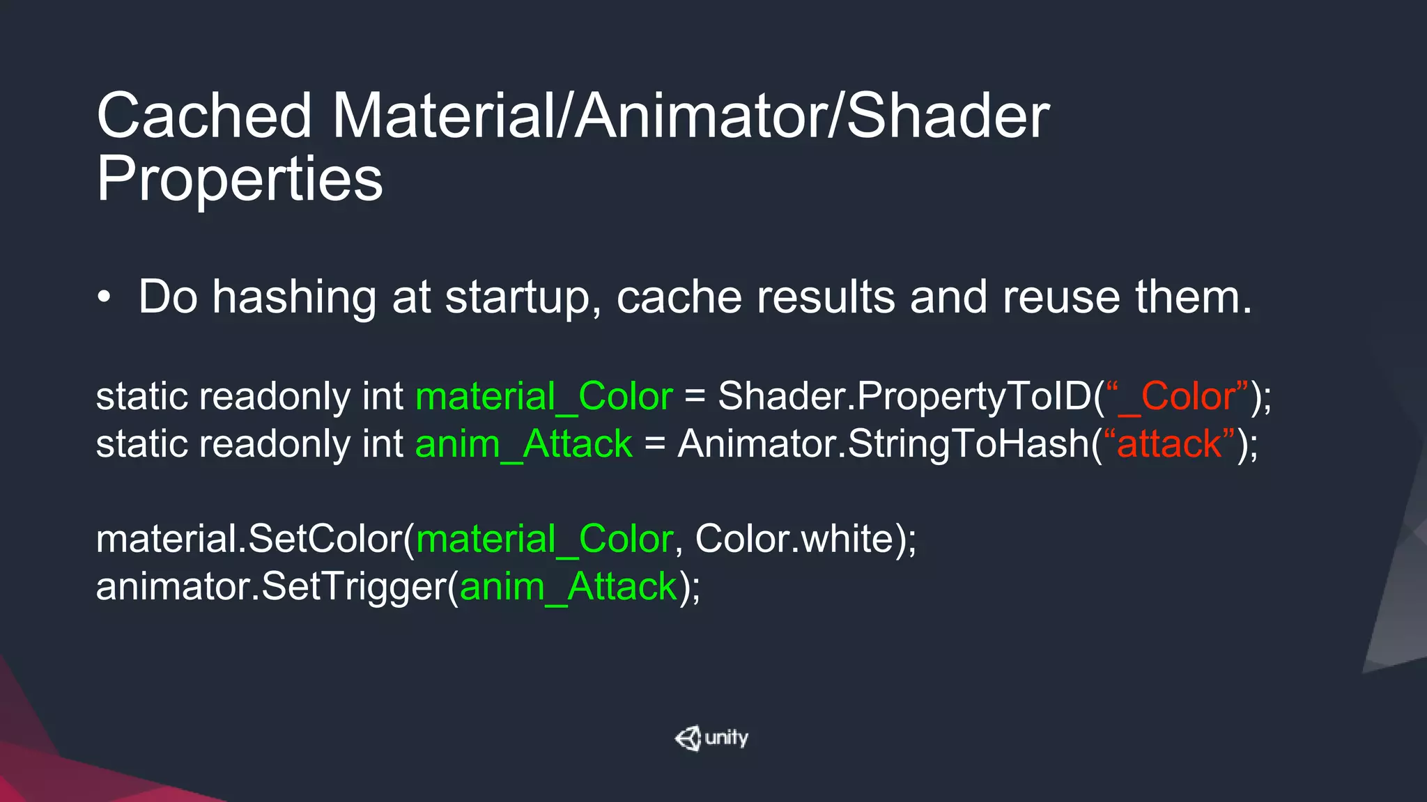 Cached Material/Animator/Shader
Properties
• Do hashing at startup, cache results and reuse them.
static readonly int material_Color = Shader.PropertyToID(“_Color”);
static readonly int anim_Attack = Animator.StringToHash(“attack”);
material.SetColor(material_Color, Color.white);
animator.SetTrigger(anim_Attack);
 