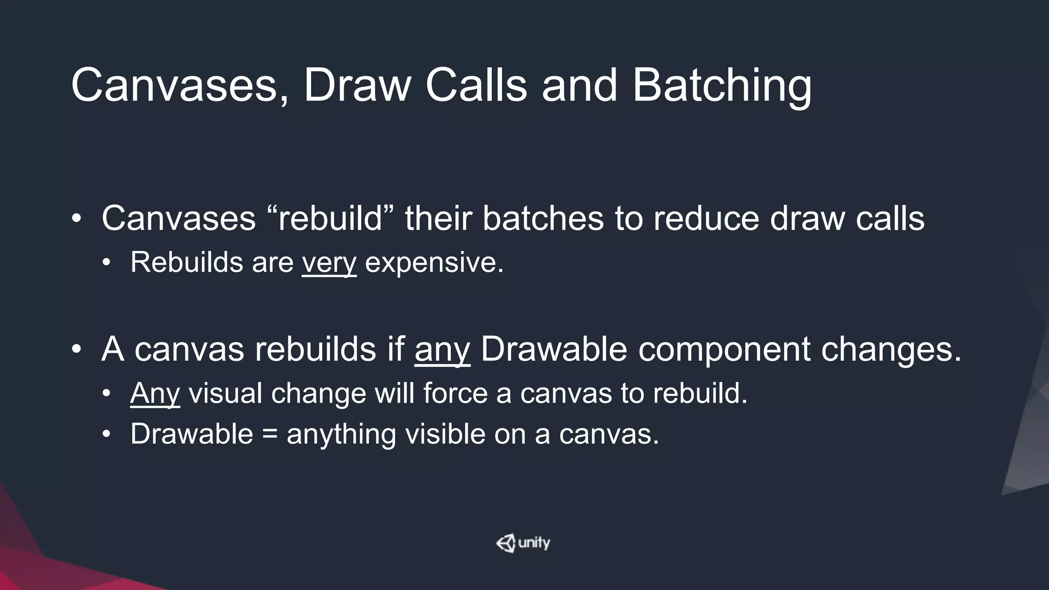 Canvases, Draw Calls and Batching
• Canvases “rebuild” their batches to reduce draw calls
• Rebuilds are very expensive.
• A canvas rebuilds if any Drawable component changes.
• Any visual change will force a canvas to rebuild.
• Drawable = anything visible on a canvas.
 