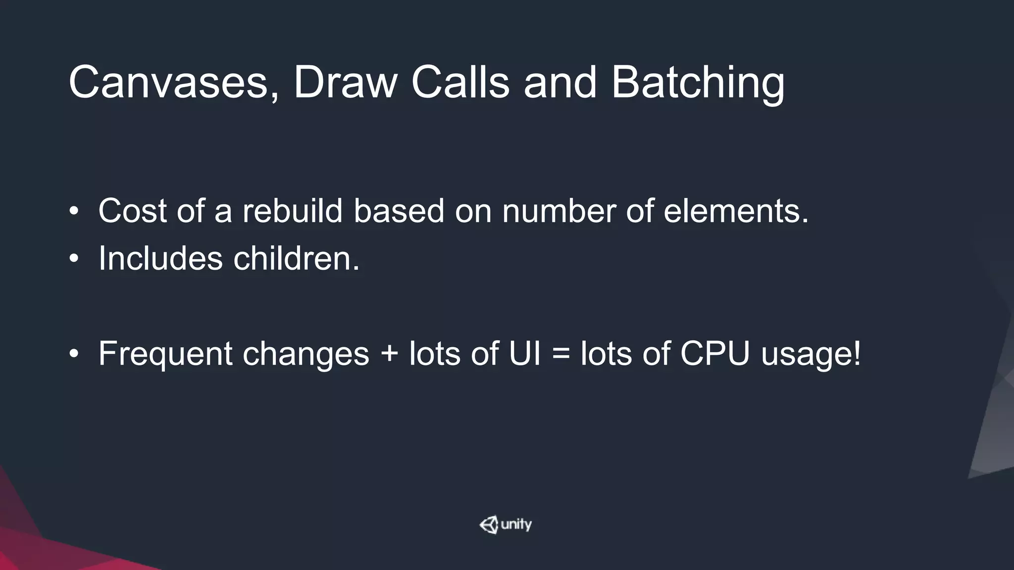 Canvases, Draw Calls and Batching
• Cost of a rebuild based on number of elements.
• Includes children.
• Frequent changes + lots of UI = lots of CPU usage!
 