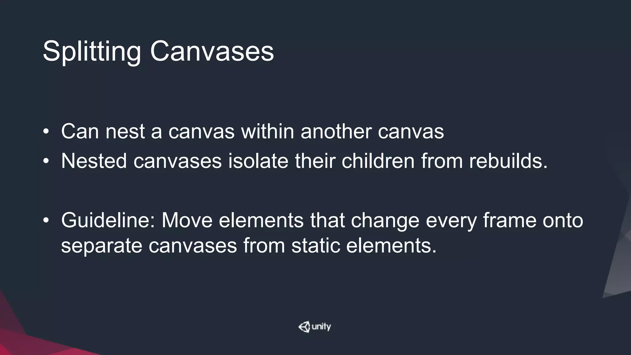 Splitting Canvases
• Can nest a canvas within another canvas
• Nested canvases isolate their children from rebuilds.
• Guideline: Move elements that change every frame onto
separate canvases from static elements.
 