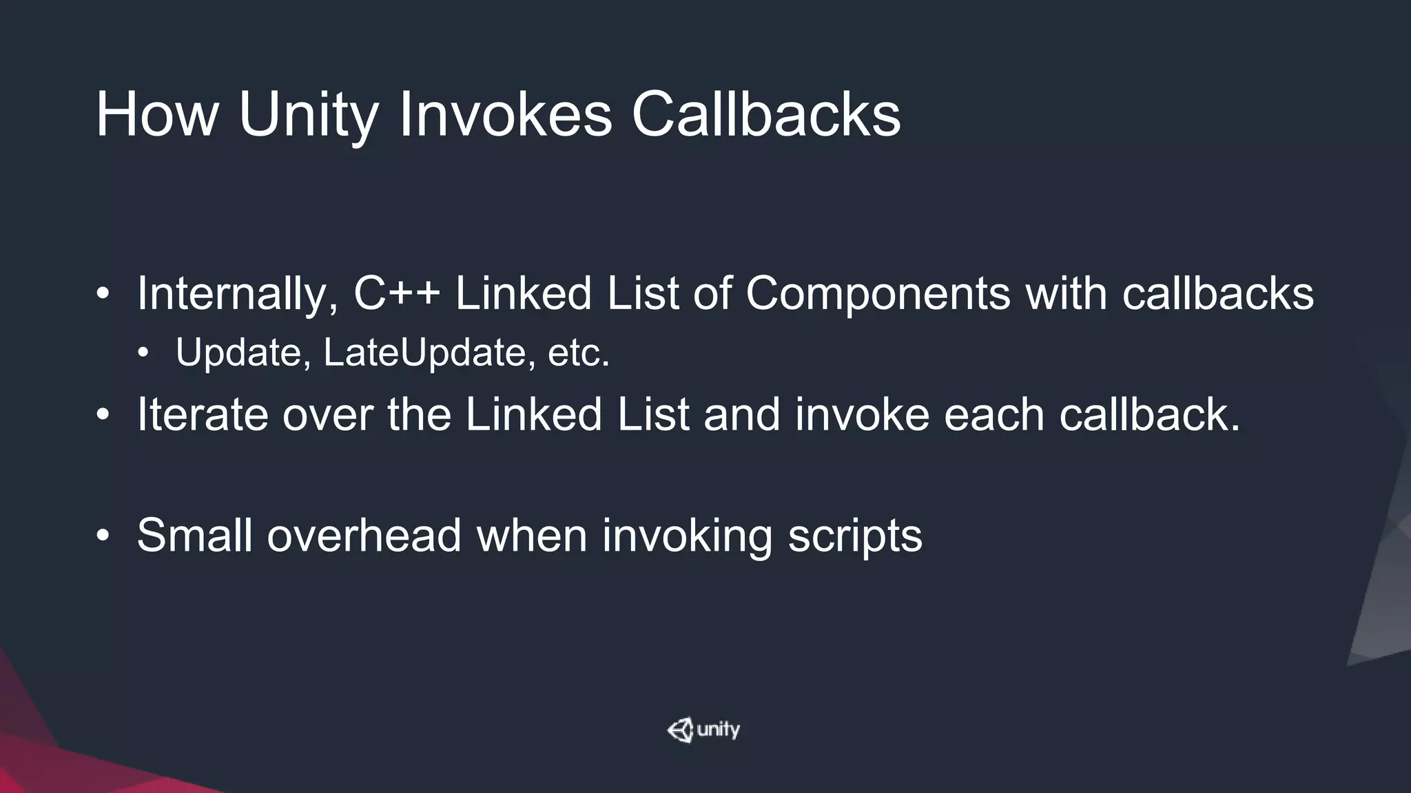 How Unity Invokes Callbacks
• Internally, C++ Linked List of Components with callbacks
• Update, LateUpdate, etc.
• Iterate over the Linked List and invoke each callback.
• Small overhead when invoking scripts
 