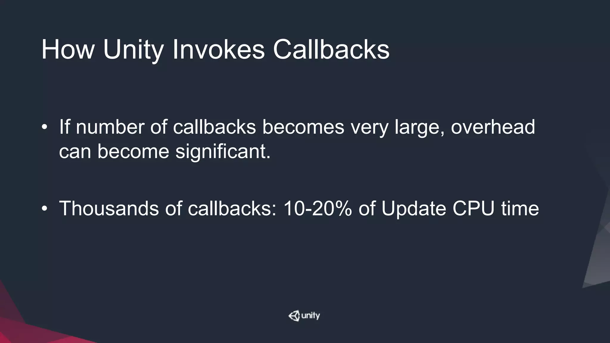 How Unity Invokes Callbacks
• If number of callbacks becomes very large, overhead
can become significant.
• Thousands of callbacks: 10-20% of Update CPU time
 