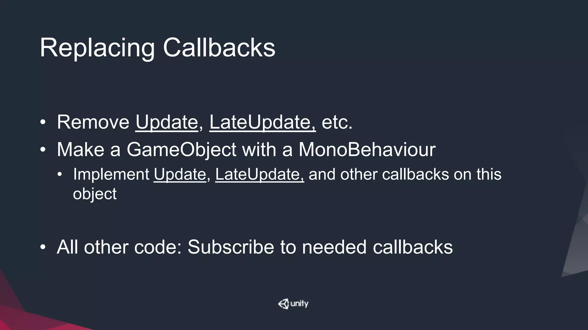 Replacing Callbacks
• Remove Update, LateUpdate, etc.
• Make a GameObject with a MonoBehaviour
• Implement Update, LateUpdate, and other callbacks on this
object
• All other code: Subscribe to needed callbacks
 