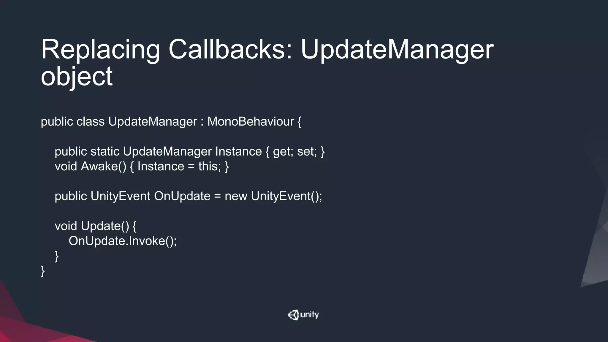 Replacing Callbacks: UpdateManager
object
public class UpdateManager : MonoBehaviour {
public static UpdateManager Instance { get; set; }
void Awake() { Instance = this; }
public UnityEvent OnUpdate = new UnityEvent();
void Update() {
OnUpdate.Invoke();
}
}
 