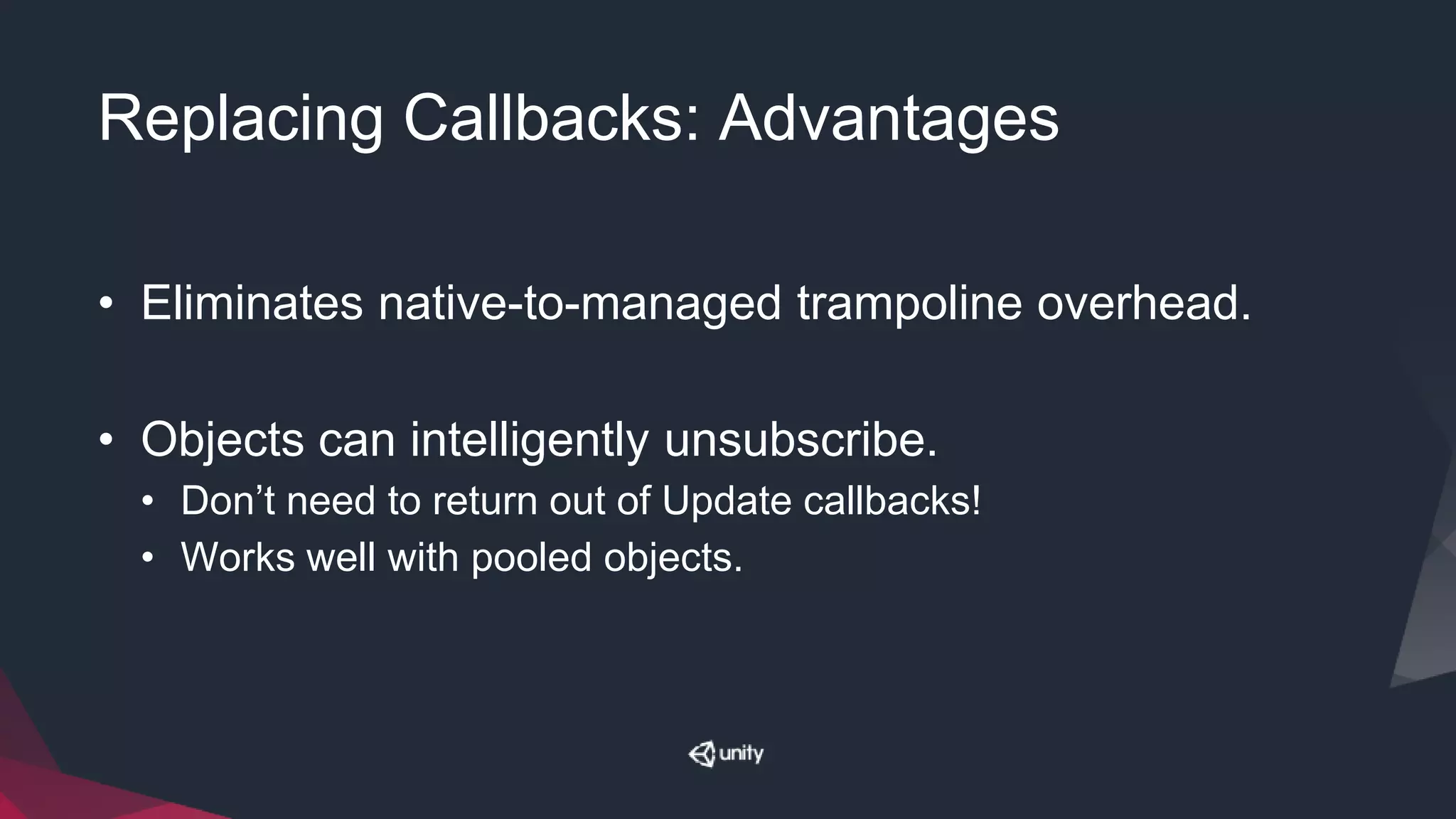 Replacing Callbacks: Advantages
• Eliminates native-to-managed trampoline overhead.
• Objects can intelligently unsubscribe.
• Don’t need to return out of Update callbacks!
• Works well with pooled objects.
 