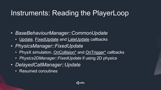Instruments: Reading the PlayerLoop
• BaseBehaviourManager::CommonUpdate
• Update, FixedUpdate and LateUpdate callbacks
• PhysicsManager::FixedUpdate
• PhysX simulation, OnCollision* and OnTrigger* callbacks
• Physics2DManager::FixedUpdate if using 2D physics
• DelayedCallManager::Update
• Resumed coroutines
 
