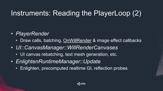 Instruments: Reading the PlayerLoop (2)
• PlayerRender
• Draw calls, batching, OnWillRender & image effect callbacks
• UI::CanvasManager::WillRenderCanvases
• UI canvas rebatching, text mesh generation, etc.
• EnlightenRuntimeManager::Update
• Enlighten, precomputed realtime GI, reflection probes
 