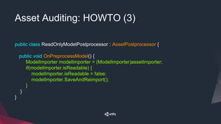 Asset Auditing: HOWTO (3)
public class ReadOnlyModelPostprocessor : AssetPostprocessor {
public void OnPreprocessModel() {
ModelImporter modelImporter = (ModelImporter)assetImporter;
if(modelImporter.isReadable) {
modelImporter.isReadable = false;
modelImporter.SaveAndReimport();
}
}
}
 