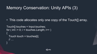 Memory Conservation: Unity APIs (3)
• This code allocates only one copy of the Touch[] array.
Touch[] touches = Input.touches;
for ( int i = 0; i < touches.Length; i++ )
{
Touch touch = touches[i];
// …
}
 