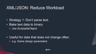 XML/JSON: Reduce Workload
• Strategy 1: Don’t parse text.
• Bake text data to binary
• Use ScriptableObject
• Useful for data that does not change often.
• e.g. Game design parameters
 
