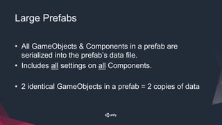 Large Prefabs
• All GameObjects & Components in a prefab are
serialized into the prefab’s data file.
• Includes all settings on all Components.
• 2 identical GameObjects in a prefab = 2 copies of data
 