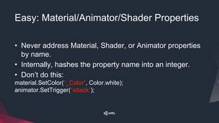 Easy: Material/Animator/Shader Properties
• Never address Material, Shader, or Animator properties
by name.
• Internally, hashes the property name into an integer.
• Don’t do this:
material.SetColor(“_Color”, Color.white);
animator.SetTrigger(“attack”);
 