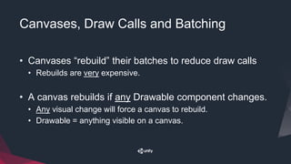 Canvases, Draw Calls and Batching
• Canvases “rebuild” their batches to reduce draw calls
• Rebuilds are very expensive.
• A canvas rebuilds if any Drawable component changes.
• Any visual change will force a canvas to rebuild.
• Drawable = anything visible on a canvas.
 