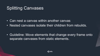 Splitting Canvases
• Can nest a canvas within another canvas
• Nested canvases isolate their children from rebuilds.
• Guideline: Move elements that change every frame onto
separate canvases from static elements.
 