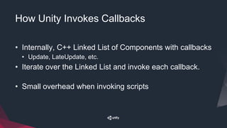 How Unity Invokes Callbacks
• Internally, C++ Linked List of Components with callbacks
• Update, LateUpdate, etc.
• Iterate over the Linked List and invoke each callback.
• Small overhead when invoking scripts
 