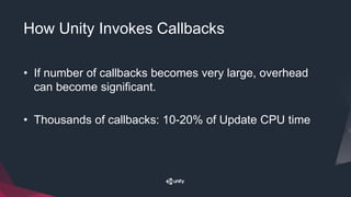How Unity Invokes Callbacks
• If number of callbacks becomes very large, overhead
can become significant.
• Thousands of callbacks: 10-20% of Update CPU time
 