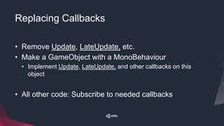 Replacing Callbacks
• Remove Update, LateUpdate, etc.
• Make a GameObject with a MonoBehaviour
• Implement Update, LateUpdate, and other callbacks on this
object
• All other code: Subscribe to needed callbacks
 