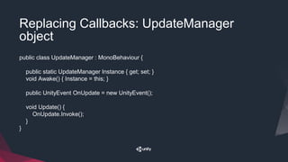 Replacing Callbacks: UpdateManager
object
public class UpdateManager : MonoBehaviour {
public static UpdateManager Instance { get; set; }
void Awake() { Instance = this; }
public UnityEvent OnUpdate = new UnityEvent();
void Update() {
OnUpdate.Invoke();
}
}
 