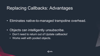 Replacing Callbacks: Advantages
• Eliminates native-to-managed trampoline overhead.
• Objects can intelligently unsubscribe.
• Don’t need to return out of Update callbacks!
• Works well with pooled objects.
 