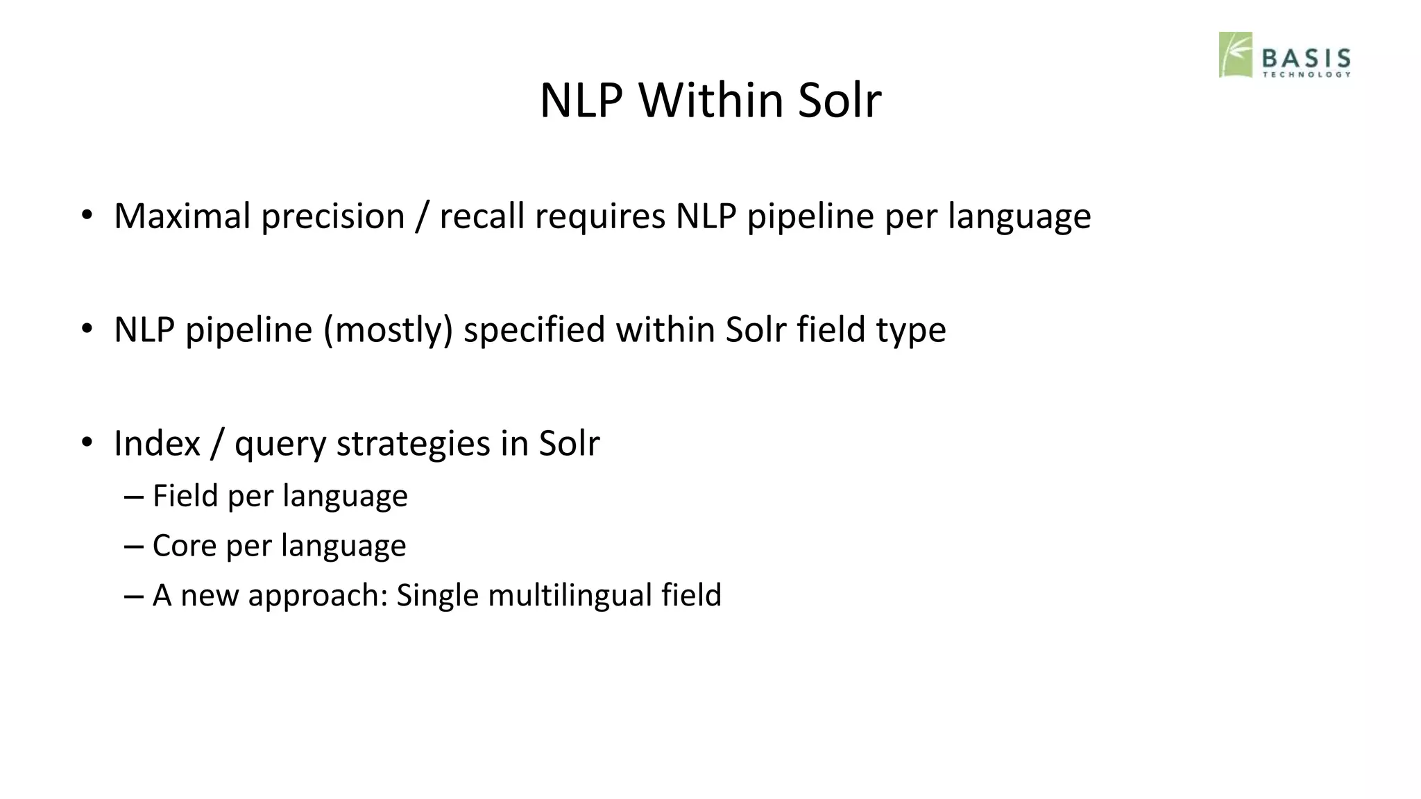 NLP Within Solr
• Maximal precision / recall requires NLP pipeline per language
• NLP pipeline (mostly) specified within Solr field type
• Index / query strategies in Solr
– Field per language
– Core per language
– A new approach: Single multilingual field
 