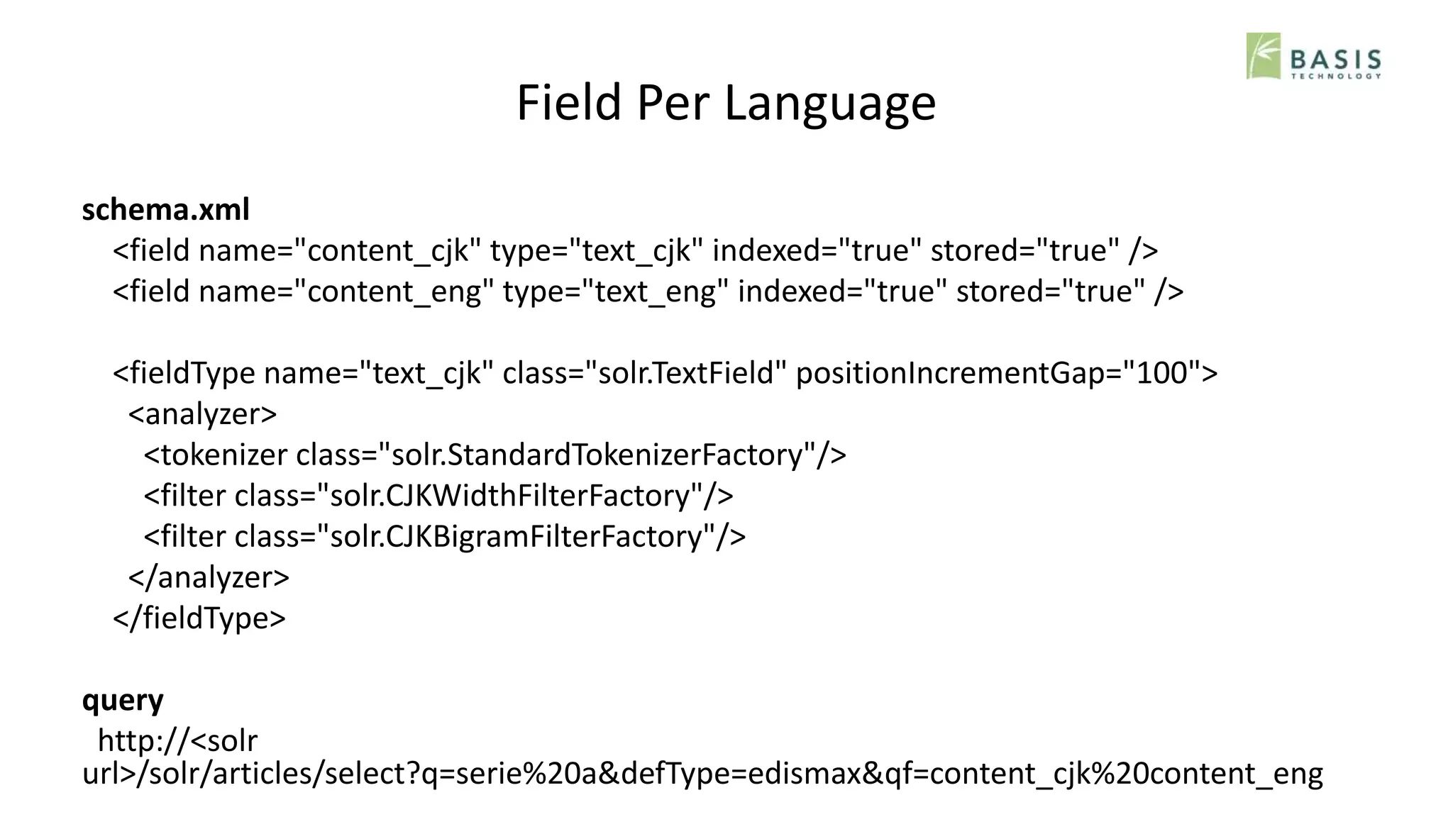 Field Per Language
schema.xml
<field name="content_cjk" type="text_cjk" indexed="true" stored="true" />
<field name="content_eng" type="text_eng" indexed="true" stored="true" />
<fieldType name="text_cjk" class="solr.TextField" positionIncrementGap="100">
<analyzer>
<tokenizer class="solr.StandardTokenizerFactory"/>
<filter class="solr.CJKWidthFilterFactory"/>
<filter class="solr.CJKBigramFilterFactory"/>
</analyzer>
</fieldType>
query
http://<solr
url>/solr/articles/select?q=serie%20a&defType=edismax&qf=content_cjk%20content_eng
 