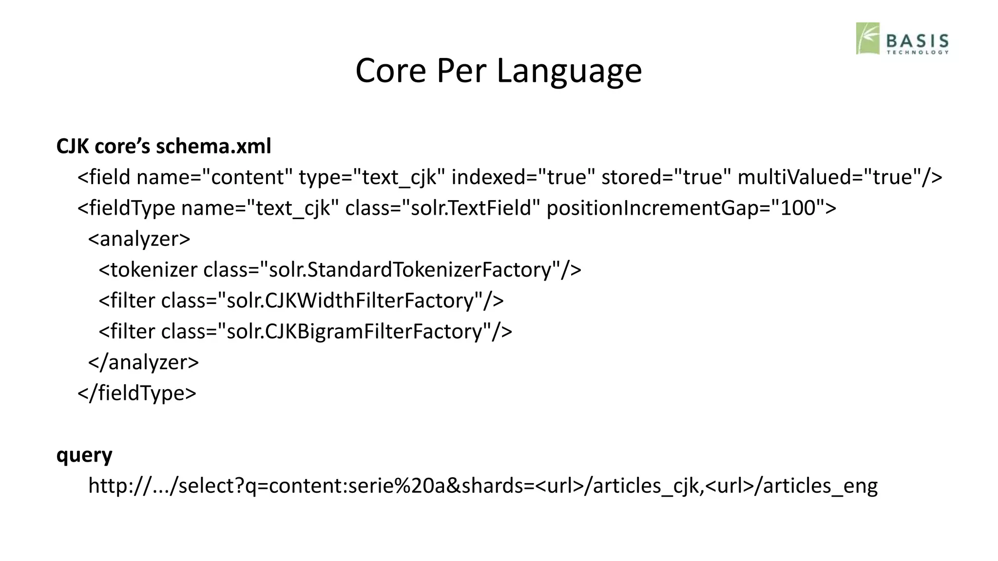 Core Per Language
CJK core’s schema.xml
<field name="content" type="text_cjk" indexed="true" stored="true" multiValued="true"/>
<fieldType name="text_cjk" class="solr.TextField" positionIncrementGap="100">
<analyzer>
<tokenizer class="solr.StandardTokenizerFactory"/>
<filter class="solr.CJKWidthFilterFactory"/>
<filter class="solr.CJKBigramFilterFactory"/>
</analyzer>
</fieldType>
query
http://.../select?q=content:serie%20a&shards=<url>/articles_cjk,<url>/articles_eng
 
