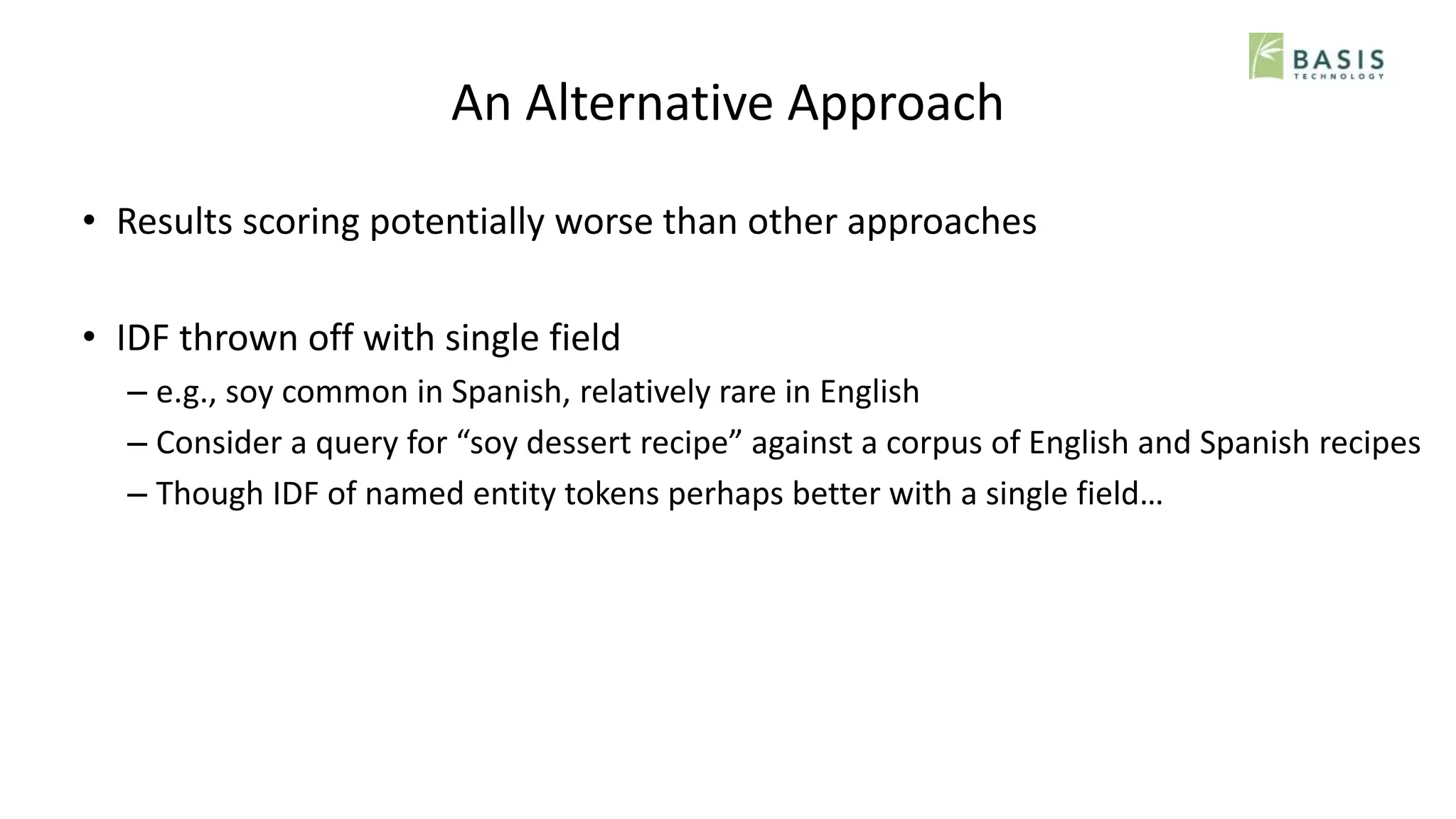 An Alternative Approach
• Results scoring potentially worse than other approaches
• IDF thrown off with single field
– e.g., soy common in Spanish, relatively rare in English
– Consider a query for “soy dessert recipe” against a corpus of English and Spanish recipes
– Though IDF of named entity tokens perhaps better with a single field…
 