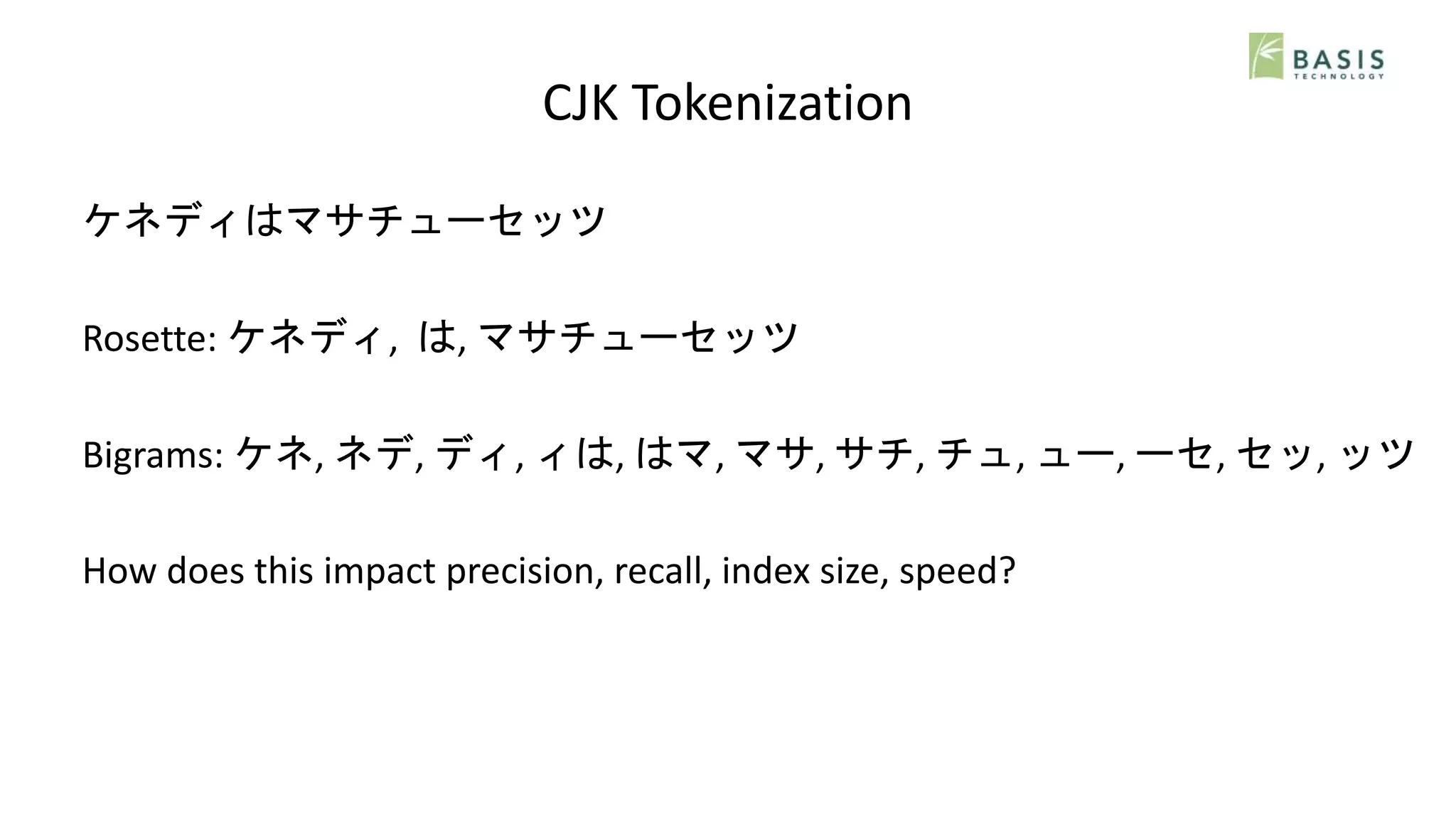 CJK Tokenization
ケネディはマサチューセッツ
Rosette: ケネディ, は, マサチューセッツ
Bigrams: ケネ, ネデ, ディ, ィは, はマ, マサ, サチ, チュ, ュー, ーセ, セッ, ッツ
How does this impact precision, recall, index size, speed?
 