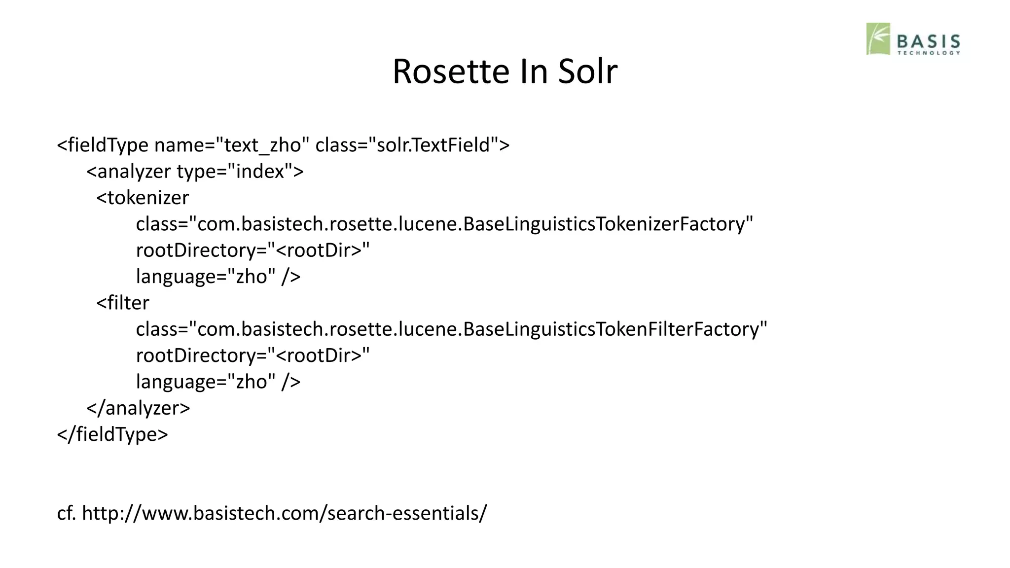 Rosette In Solr
<fieldType name="text_zho" class="solr.TextField">
<analyzer type="index">
<tokenizer
class="com.basistech.rosette.lucene.BaseLinguisticsTokenizerFactory"
rootDirectory="<rootDir>"
language="zho" />
<filter
class="com.basistech.rosette.lucene.BaseLinguisticsTokenFilterFactory"
rootDirectory="<rootDir>"
language="zho" />
</analyzer>
</fieldType>
cf. http://www.basistech.com/search-essentials/
 